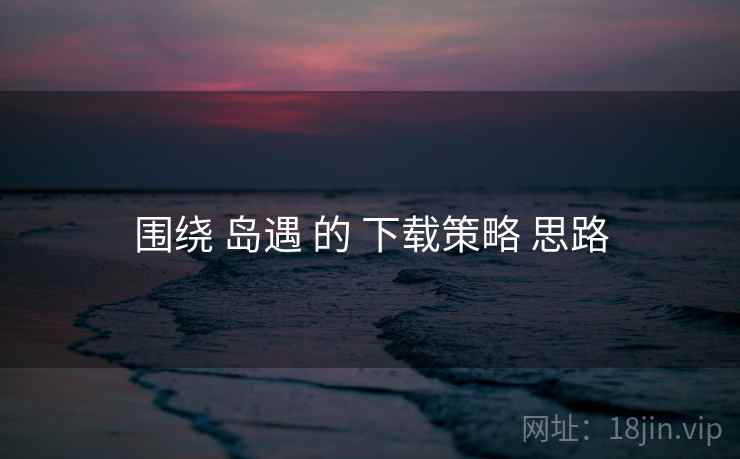 围绕 岛遇 的 下载策略 思路