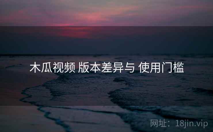 木瓜视频 版本差异与 使用门槛