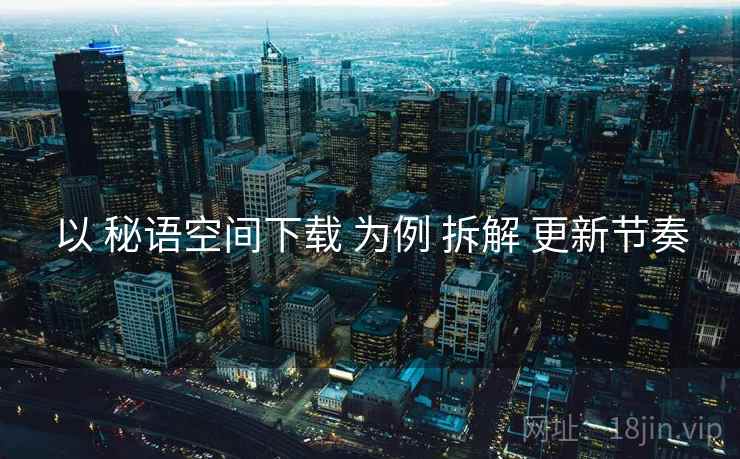 以 秘语空间下载 为例 拆解 更新节奏